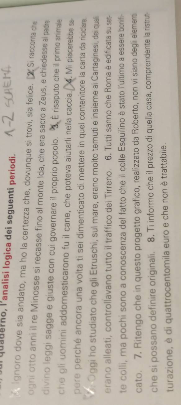 quaderno, l'analisi logica dei seguenti periodi. 
Ignoro dove sia andato, ma ho la certezza che, dovunque si trovi, sía felice. Si racconta che 
ogni otto anni il re Minosse si recasse fino al monte Ida, che era sacro a Zeus, e chiedesse al padre 
divino leggi sagge e giuste con cui governare il proprio popolo. 3. E risaputo che il primo animale 
che gli uomini addomesticarono fu il cane, che poteva aiutarli nella caccia. 4. Mi piacerebbe sa- 
pere perché ancora una volta ti sei dimenticato di mettere in quel contenitore la carta da riciclare. 
* Oggi ho studiato che gli Etruschi, sul mare, erano molto temuti e insieme ai Cartaginesi, dei quali 
erano alleati, controllavano tutto il traffico del Tirreno. 6. Tutti sanno che Roma è edificata su set- 
te colli, ma pochi sono a conoscenza del fatto che il colle Esquilino è stato l'ultimo a essere bonifi- 
cato. 7. Ritengo che in questo progetto grafico, realizzato da Roberto, non vi siano degli elementi 
che si possano definire originali. 8. Ti informo che il prezzo di quella casa, comprendente la ristrut- 
turazione, è di quattrocentomila euro e che non è trattabile.