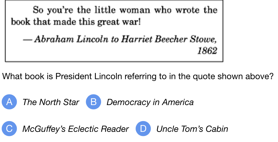 So you're the little woman who wrote the
book that made this great war!
— Abraham Lincoln to Harriet Beecher Stowe,
1862
What book is President Lincoln referring to in the quote shown above?
A The North Star B Democracy in America
C McGuffey's Eclectic Reader Uncle Tom's Cabin