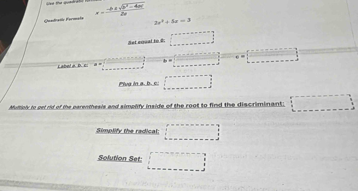 Use the quadratic fon 
Quadratic Formula x= (-b± sqrt(b^2-4ac))/2a 
2x^2+5x=3
Set equal to 0 : □ 
Label a, b, c: a=□ b=□ vector C_2+x^2 c=□
Plug in a, b, c : □ 
Multiply to get rid of the parenthesis and simplify inside of the root to find the discriminant: □ 
Simplify the radical: □ □
Solution Set: □