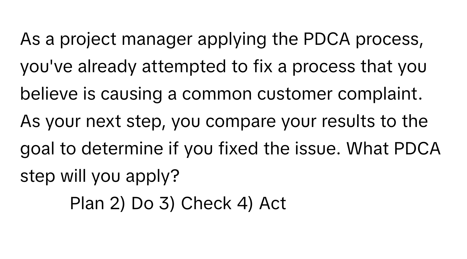 As a project manager applying the PDCA process, you've already attempted to fix a process that you believe is causing a common customer complaint. As your next step, you compare your results to the goal to determine if you fixed the issue. What PDCA step will you apply?

1) Plan 2) Do 3) Check 4) Act