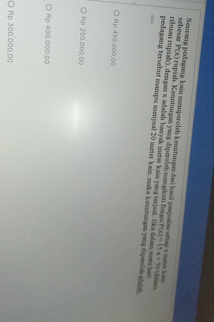 Seorang pedagang kain memperoleh keuntungan dari hasil penjualan setiap x meter kain
sebesar P(x) rupiah. Keuntungan yang diperoleh mengikuti fungsi P(x)=15x+50
ribuan rupiah), dengan x adalah banyak meter kain yang terjual. Jika dalam suatu hari
(dalam
pedagang tersebut mampu menjual 20 meter kain, maka keuntungan yang diperoleh adalah
Rp 450.000,00
Rp 250.000,00
Rp 400.000,00
Rp 300.000,00