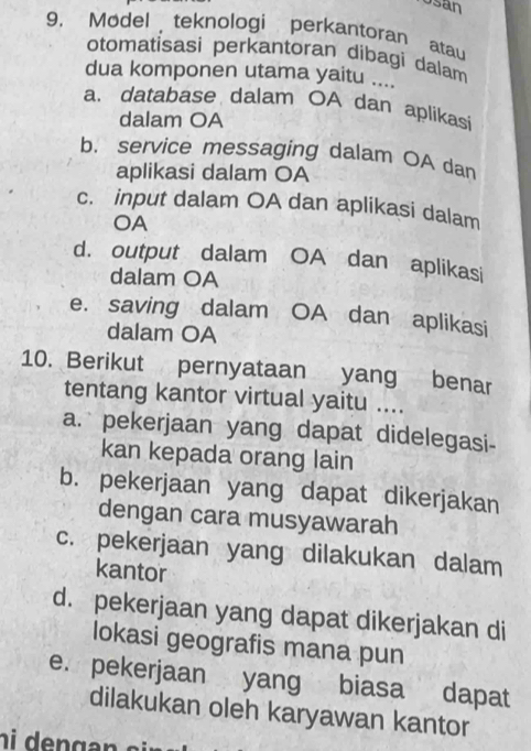 Usan
9. Model teknologi perkantoran atau
otomatisasi perkantoran dibagi dalam
dua komponen utama yaitu ....
a. database dalam OA dan aplikasi
dalam OA
b. service messaging dalam OA dan
aplikasi dalam OA
c. input dalam OA dan aplikasi dalam
OA
d. output dalam OA dan aplikasi
dalam OA
e. saving dalam OA dan aplikasi
dalam OA
10. Berikut pernyataan yang benar
tentang kantor virtual yaitu ....
a. pekerjaan yang dapat didelegasi-
kan kepada orang lain
b. pekerjaan yang dapat dikerjakan
dengan cara musyawarah
c. pekerjaan yang dilakukan dalam
kantor
d. pekerjaan yang dapat dikerjakan di
lokasi geografis mana pun
e. pekerjaan yang biasa dapat
dilakukan oleh karyawan kantor