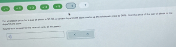 √ 2 √3 √ 4 3 6 7 
The wholcsale prioe for a pair of shoss in $7.50. A cortan department atore marks up the whoresalc prics by 50%. Hnd the pitre of the pair of shoes in the 
departmant stone. 
Round your sneaes to the nearion cent, an necessars 
× 5
C