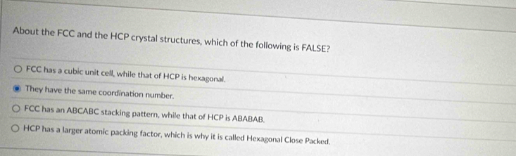 About the FCC and the HCP crystal structures, which of the following is FALSE?
FCC has a cubic unit cell, while that of HCP is hexagonal.
They have the same coordination number.
FCC has an ABCABC stacking pattern, while that of HCP is ABABAB.
HCP has a larger atomic packing factor, which is why it is called Hexagonal Close Packed.