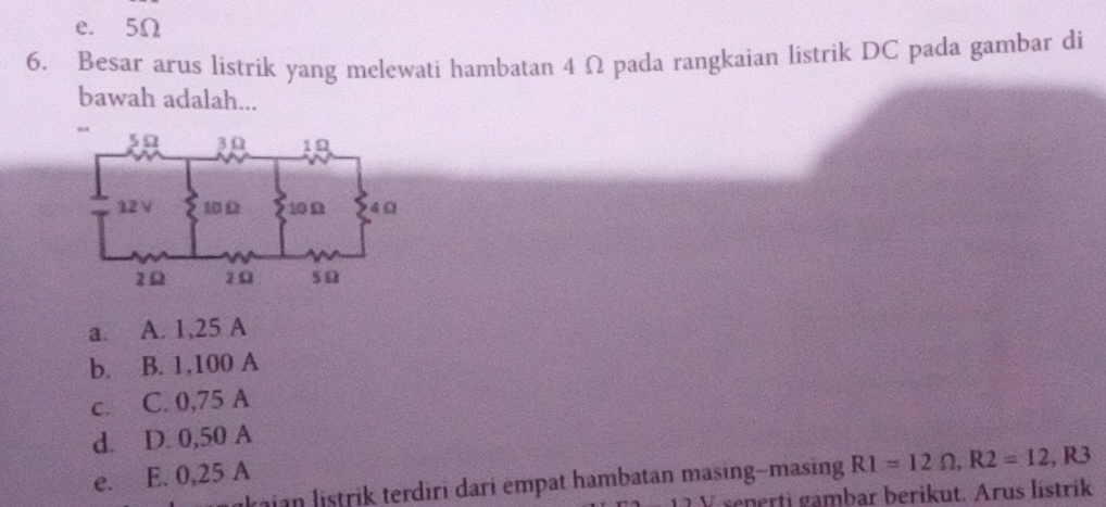 e. 5Ω
6. Besar arus listrik yang melewati hambatan 4 Ω pada rangkaian listrik DC pada gambar di
bawah adalah...
a. A. 1,25 A
b. B. 1,100 A
c. C. 0,75 A
d. D. 0,50 A
e. E. 0,25 A
kaian listrik terdiri dari empat hambatan masing-masing R1=12Omega , R2=12 , R3
V renerti gambar berikut. Arus lístrik