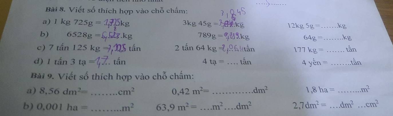 Viết số thích hợp vào chỗ chấm: 
a) 1kg725g=
3kg45g=
12kg5g= _ kc 
b) 6528g= 789g=
_ 64g=
c) 7tan 125kg tấn 2tan 64kg=
177kg= _ 
d) 1that an3ta= tấn 4ta= _ . that an 4yhat en= _ tan 
Bài 9. Viết số thích hợp vào chỗ chấm: 
a) 8,56dm^2= _ cm^2 0,42m^2= _..... dm^2 1,8ha= _ m^2
b) 0.001ha= _  m^2 63,9m^2= _..m^2...dm^2 2,7dm^2= _ dm^2. _.cm^2