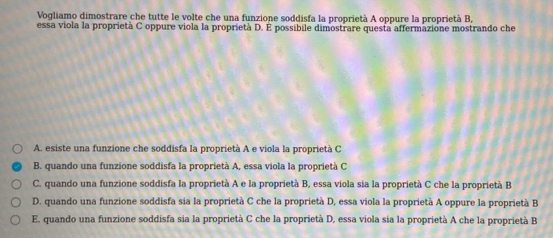 Vogliamo dimostrare che tutte le volte che una funzione soddisfa la proprietà A oppure la proprietà B,
essa viola la proprietà C oppure viola la proprietà D. É possibile dimostrare questa affermazione mostrando che
A. esiste una funzione che soddisfa la proprietà A e viola la proprietà C
B. quando una funzione soddisfa la proprietà A, essa viola la proprietà C
C. quando una funzione soddisfa la proprietà A e la proprietà B, essa viola sia la proprietà C che la proprietà B
D. quando una funzione soddisfa sia la proprietà C che la proprietà D, essa viola la proprietà A oppure la proprietà B
E. quando una funzione soddisfa sia la proprietà C che la proprietà D, essa viola sia la proprietà A che la proprietà B