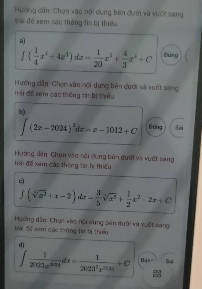 Hướng dẫn: Chọn vào nội dung bên dưới và vuốt sang 
trái để xem các thông tin bị thiếu 
a)
∈t ( 1/4 x^4+4x^3)dx= 1/20 x^5+ 4/3 x^4+C Đúng 
Hướng dẫn: Chọn vào nội dung bên dưới và vuốt sang 
trái để xem các thông tin bị thiếu 
b)
∈t (2x-2024)^2dx=x-1012+C Đúng Sai 
Hướng dẫn: Chọn vào nội dung bên dưới và vuốt sang 
trái để xem các thông tin bị thiếu 
c)
∈t (sqrt[3](x^2)+x-2)dx= 3/5 sqrt[3](x^5)+ 1/2 x^2-2x+C
Hướng dẫn: Chọn vào nội dung bên dưới và vuốt sang 
trái để xem các thông tin bị thiếu 
d)
∈t  1/2023x^(2024) dx= 1/2023^2x^(2023) +C Đún= Sai