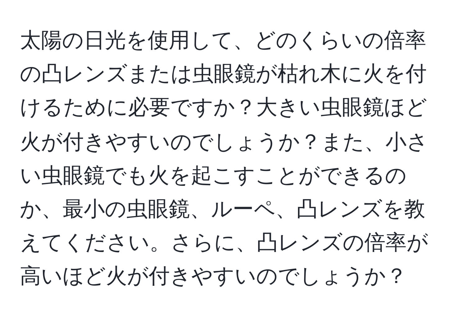 太陽の日光を使用して、どのくらいの倍率の凸レンズまたは虫眼鏡が枯れ木に火を付けるために必要ですか？大きい虫眼鏡ほど火が付きやすいのでしょうか？また、小さい虫眼鏡でも火を起こすことができるのか、最小の虫眼鏡、ルーペ、凸レンズを教えてください。さらに、凸レンズの倍率が高いほど火が付きやすいのでしょうか？