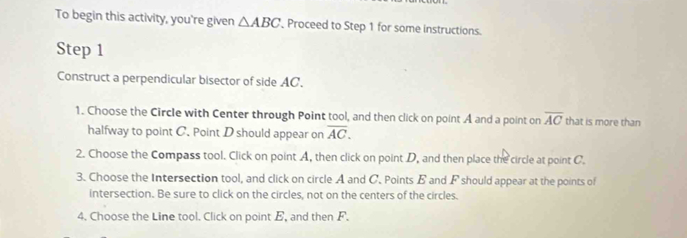 To begin this activity, you're given △ ABC Proceed to Step 1 for some instructions. 
Step 1
Construct a perpendicular bisector of side AC. 
1. Choose the Circle with Center through Point tool, and then click on point A and a point on overline AC that is more than 
halfway to point C. Point D should appear on overline AC. 
2. Choose the Compass tool. Click on point A, then click on point D, and then place the circle at point C. 
3. Choose the Intersection tool, and click on circle A and C. Points B and F should appear at the points of 
intersection. Be sure to click on the circles, not on the centers of the circles. 
4. Choose the Line tool. Click on point E, and then F.