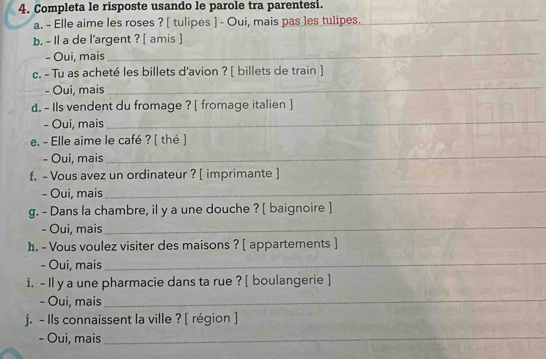 Completa le risposte usando le parole tra parentesi. 
a. - Elle aime les roses ? [ tulipes ] - Oui, mais pas les tulipes._ 
b. - Il a de l'argent ? [ amis ] 
- Oui, mais 
_ 
c. - Tu as acheté les billets d'avion ? [ billets de train ] 
- Oui, mais 
_ 
d. - Ils vendent du fromage ? [ fromage italien ] 
- Oui, mais 
_ 
e. - Elle aime le café ? [ thé ] 
- Oui, mais 
_ 
f. - Vous avez un ordinateur ? [ imprimante ] 
- Oui, mais 
_ 
g. - Dans la chambre, il y a une douche ? [ baignoire ] 
- Oui, mais 
_ 
h. - Vous voulez visiter des maisons ? [ appartements ] 
- Oui, mais_ 
i. - Il y a une pharmacie dans ta rue ? [ boulangerie ] 
- Oui, mais_ 
j. - Ils connaissent la ville ? [ région ] 
- Oui, mais_