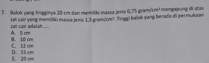 Balok yang tingginya 20 cm dan memiliki massa jenis ( ),75gram/cm^3 mengapung di atas
zat cair yang memiliki massa jenis 1,5gram/cm^3. Tinggi balok yang berada di permukaan
zat cair adalah ....
A. 5 cm
B. 10 cm
C. 12 cm
D. 15 cm
E. 20 cm