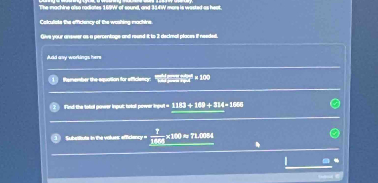 The machine also radiates 169W of sound, and 314W more is wasted as heat. 
Calculate the efficiency of the washing machine 
Give your answer as a percentage and round it to 2 decimal places if needed. 
Add any workings here 
Remember the equation for efficiency:  watert/1 * 100
Find the total power input: total power input = 1183+169+314=1666
Substitute in the volues: efficiency=  ?/1066 * 100approx 71.0084
frebd