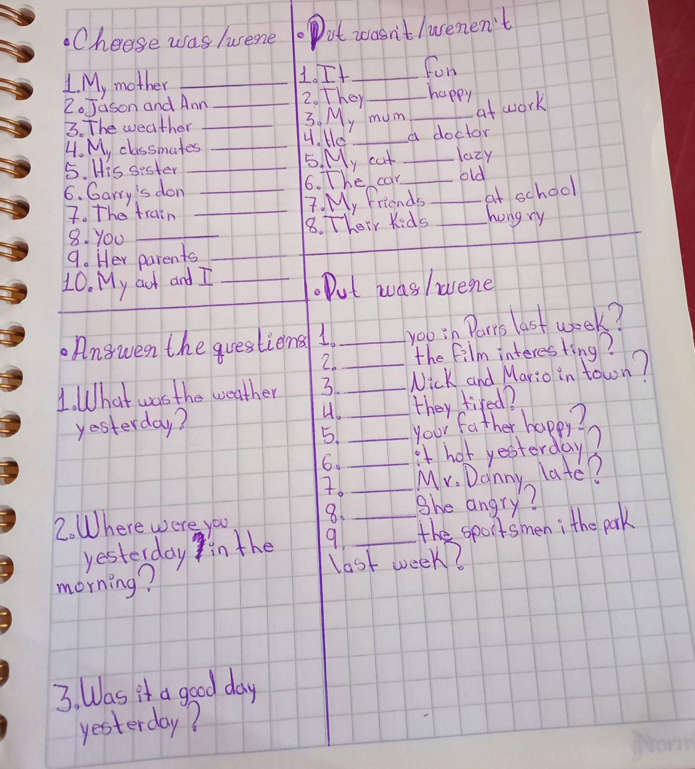 Cheese was tuene . ot wasn't /uenen't 
1 My mother, _1. It__ 
For 
2.Jason and Ann_ 
2. They 
happy 
3. The weather_ 
3. My mum_ 
at work 
4. He 
4. My classmates ___a doctor 
lazy 
5. His sester_ 
5. My cat 
6. The can old 
6. Garry's don ___at school 
7. The train _7. My friends 
_ 
8. Their Kids_ 
hong ry 
8. You_ 
9. Her parents_ 
_ 
10. My aut and I_ 
. Put was /avene 
_ 
. Angwen the questiens 1._ 
yob in Parts last week? 
2. 
the film interesting? 
1. What was the weather 3._ _Nick and Mario in town? 
yesterday? 4.__ 
they tired? 
5. 
your father happy? 
6. 
it hot yesterday? 
7. __Mr. Danny late? 
2. Where were you 
8. 
She angry? 
yesterday in the 9 __the sportsmen; the park 
last week? 
morning? 
3. Was it a good day 
yesterday?