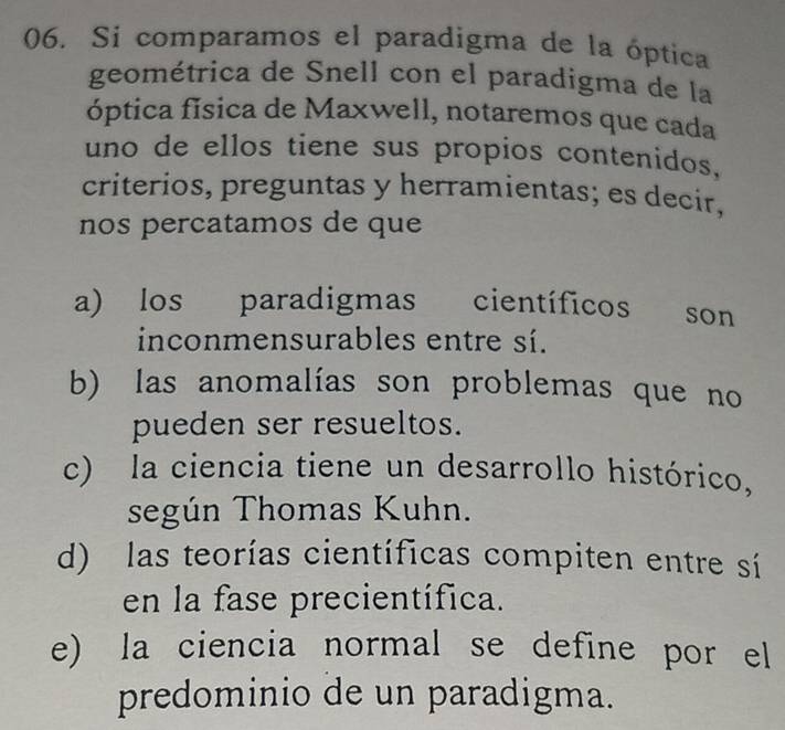 Si comparamos el paradigma de la óptica
geométrica de Snell con el paradigma de la
óptica física de Maxwell, notaremos que cada
uno de ellos tiene sus propios contenidos,
criterios, preguntas y herramientas; es decir,
nos percatamos de que
a) los paradigmas científicos son
inconmensurables entre sí.
b) las anomalías son problemas que no
pueden ser resueltos.
c) la ciencia tiene un desarrollo histórico,
según Thomas Kuhn.
d) las teorías científicas compiten entre sí
en la fase precientífica.
e) la ciencia normal se define por el
predominio de un paradigma.