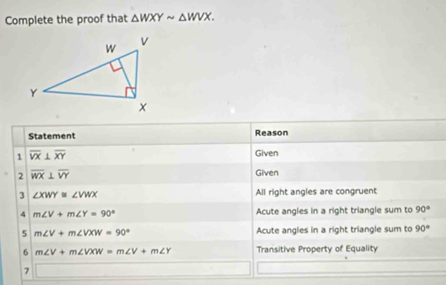 Complete the proof that △ WXYsim △ WVX. 
Statement Reason 
1 overline VX⊥ overline XY
Given 
2 overline WX⊥ overline VY
Given 
3 ∠ XWY≌ ∠ VWX All right angles are congruent 
4 m∠ V+m∠ Y=90° Acute angles in a right triangle sum to 90°
5 m∠ V+m∠ VXW=90° Acute angles in a right triangle sum to 90°
6 m∠ V+m∠ VXW=m∠ V+m∠ Y Transitive Property of Equality 
7