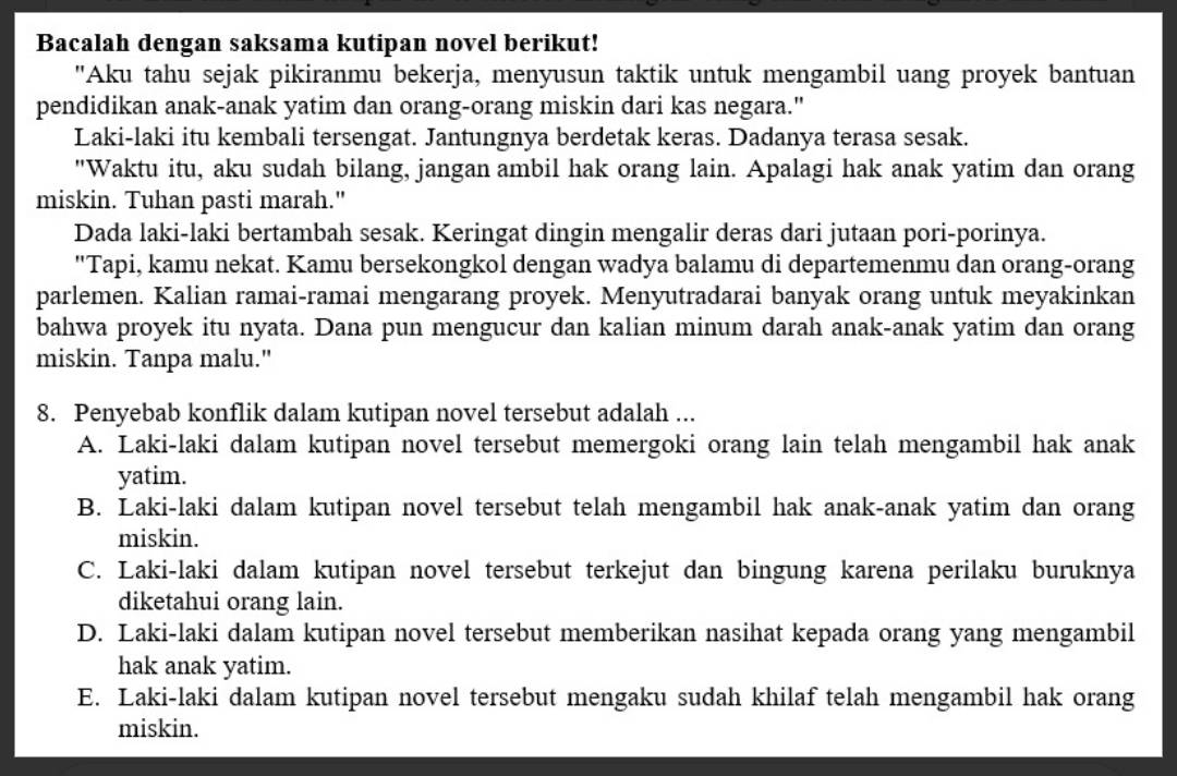 Bacalah dengan saksama kutipan novel berikut!
"Aku tahu sejak pikiranmu bekerja, menyusun taktik untuk mengambil uang proyek bantuan
pendidikan anak-anak yatim dan orang-orang miskin dari kas negara."
Laki-laki itu kembali tersengat. Jantungnya berdetak keras. Dadanya terasa sesak.
"Waktu itu, aku sudah bilang, jangan ambil hak orang lain. Apalagi hak anak yatim dan orang
miskin. Tuhan pasti marah."
Dada laki-laki bertambah sesak. Keringat dingin mengalir deras dari jutaan pori-porinya.
"Tapi, kamu nekat. Kamu bersekongkol dengan wadya balamu di departemenmu dan orang-orang
parlemen. Kalian ramai-ramai mengarang proyek. Menyutradarai banyak orang untuk meyakinkan
bahwa proyek itu nyata. Dana pun mengucur dan kalian minum darah anak-anak yatim dan orang
miskin. Tanpa malu."
8. Penyebab konflik dalam kutipan novel tersebut adalah ...
A. Laki-laki dalam kutipan novel tersebut memergoki orang lain telah mengambil hak anak
yatim.
B. Laki-laki dalam kutipan novel tersebut telah mengambil hak anak-anak yatim dan orang
miskin.
C. Laki-laki dalam kutipan novel tersebut terkejut dan bingung karena perilaku buruknya
diketahui orang lain.
D. Laki-laki dalam kutipan novel tersebut memberikan nasihat kepada orang yang mengambil
hak anak yatim.
E. Laki-laki dalam kutipan novel tersebut mengaku sudah khilaf telah mengambil hak orang
miskin.