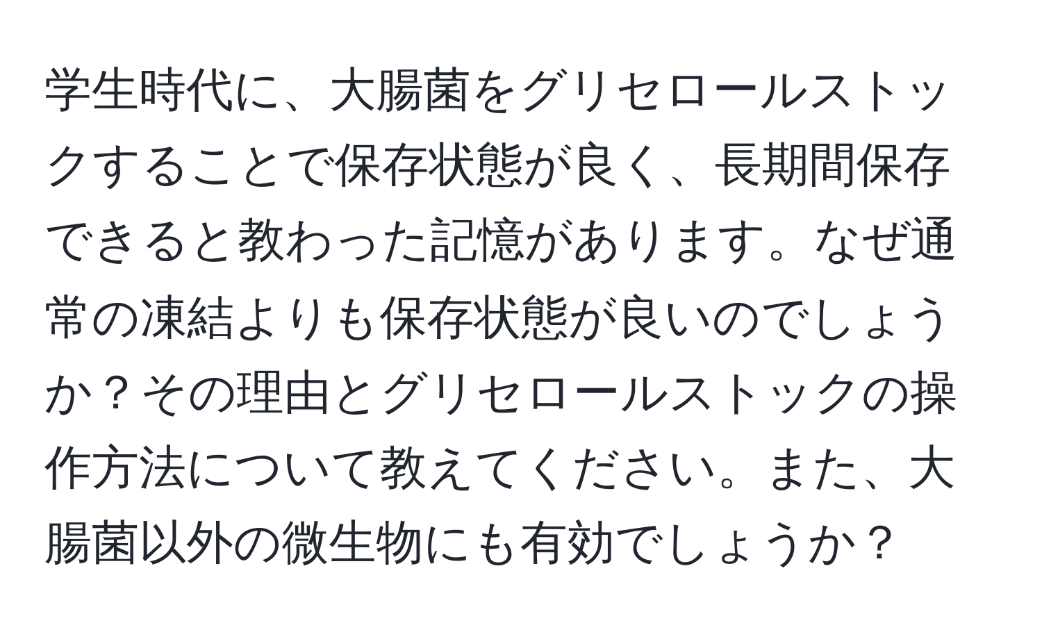 学生時代に、大腸菌をグリセロールストックすることで保存状態が良く、長期間保存できると教わった記憶があります。なぜ通常の凍結よりも保存状態が良いのでしょうか？その理由とグリセロールストックの操作方法について教えてください。また、大腸菌以外の微生物にも有効でしょうか？