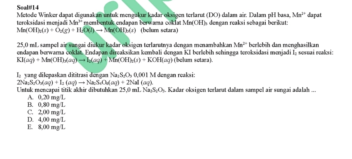 Soal#14
Metode Winker dapat digunakan untuk mengukur kadar oksigen terlarut (DO) dalam air. Dalam pH basa, Mn^(2+) dapat
teroksidasi menjadi Mn^(3+) membentuk endapan berwarna coklat Mn(OH)₃ dengan reaksi sebagai berikut:
Mn(OH)_2(s)+O_2(g)+H_2O(l)to Mn(OH)_3(s) (belum setara)
25,0 mL sampel air sungai diukur kadar oksigen terlarutnya dengan menambahkan Mn^(2+) berlebih dan menghasilkan
endapan berwarna coklat. Endapan direaksikan kembali dengan KI berlebih sehingga teroksidasi menjadi I_2 sesuai reaksi:
KI(aq)+Mn(OH)_3(aq)to I_2(aq)+Mn(OH)_2(s)+KOH(aq) (belum setara).
I₂ yang dilepaskan dititrasi dengan Na_2S_2O_30,001 M dengan reaksi:
2Na_2S_2O_3(aq)+I_2(aq)to Na_2S_4O_6(aq)+2NaI(aq). 
Untuk mencapai titik akhir dibutuhkan 25,0 mL Na_2S_2O_3. Kadar oksigen terlarut dalam sampel air sungai adalah ...
A. 0,20 mg/L
B. 0,80 mg/L
C. 2,00 mg/L
D. 4,00 mg/L
E. 8,00 mg/L