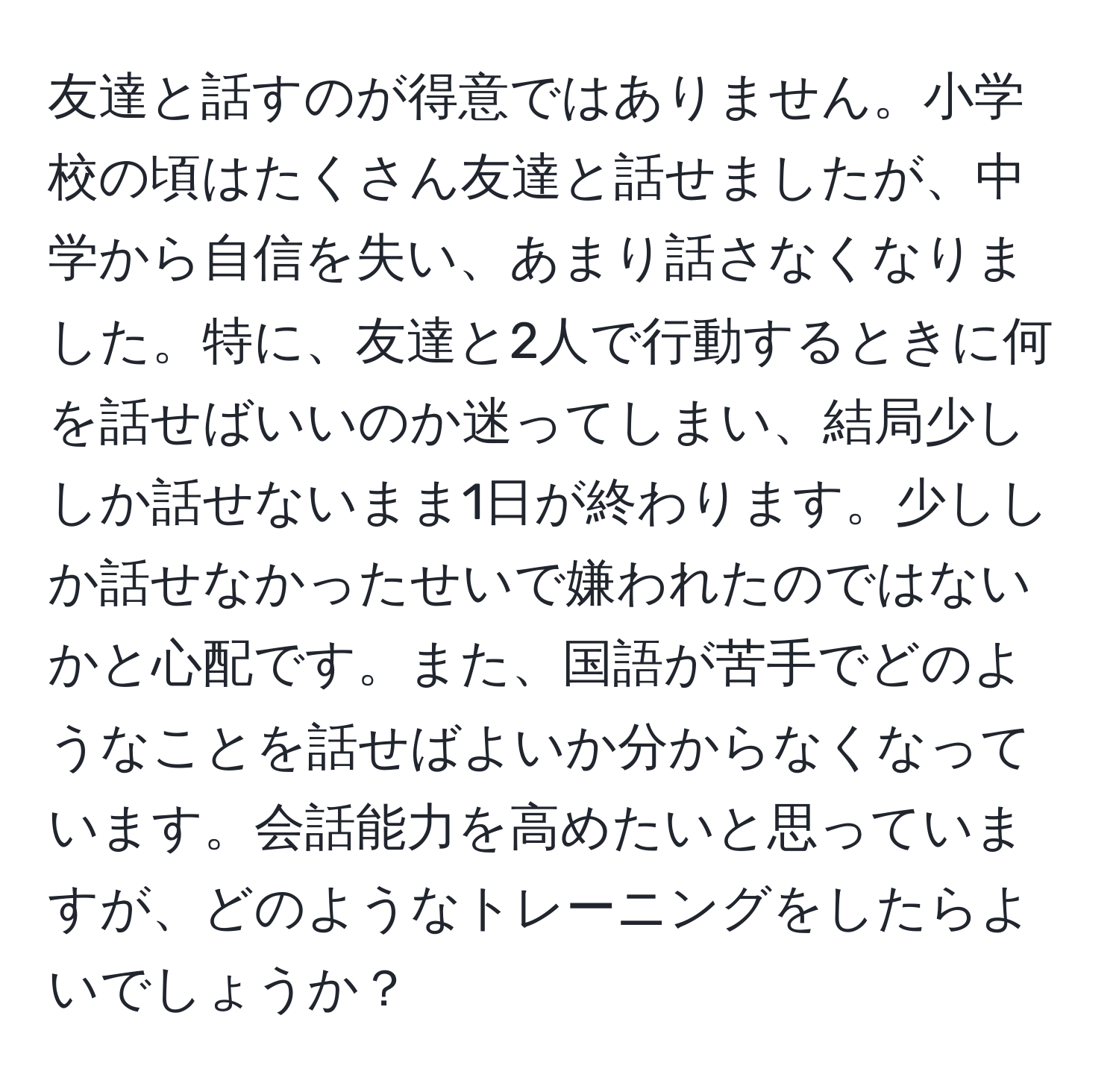 友達と話すのが得意ではありません。小学校の頃はたくさん友達と話せましたが、中学から自信を失い、あまり話さなくなりました。特に、友達と2人で行動するときに何を話せばいいのか迷ってしまい、結局少ししか話せないまま1日が終わります。少ししか話せなかったせいで嫌われたのではないかと心配です。また、国語が苦手でどのようなことを話せばよいか分からなくなっています。会話能力を高めたいと思っていますが、どのようなトレーニングをしたらよいでしょうか？