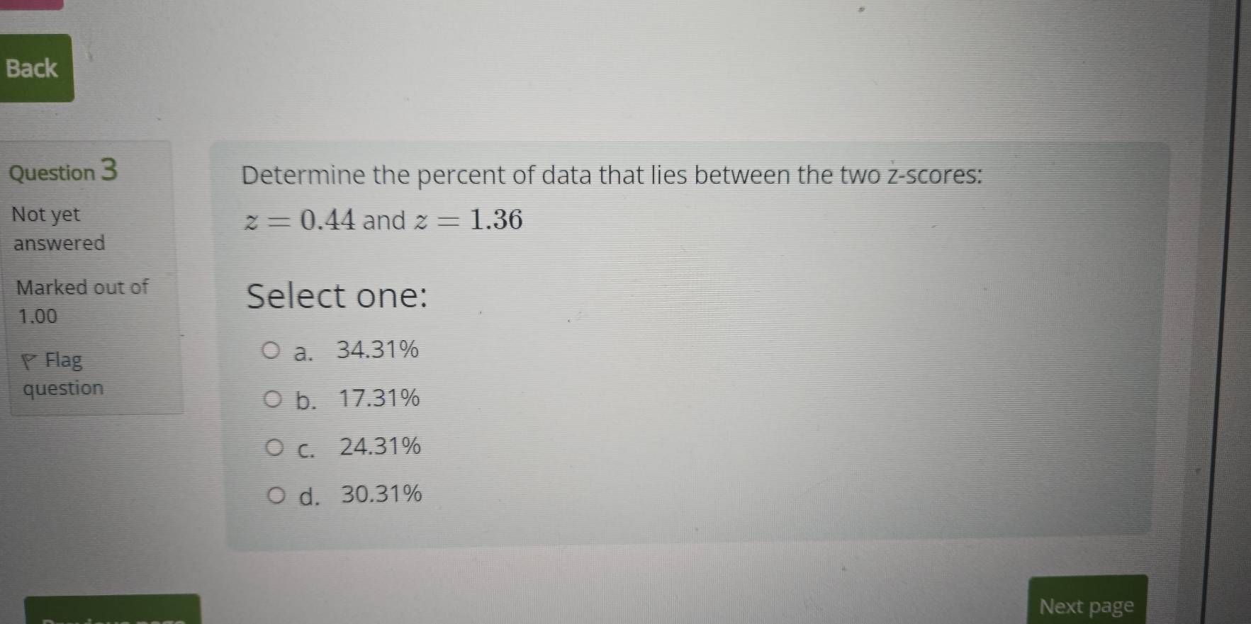 Back
Question 3 Determine the percent of data that lies between the two z-scores:
Not yet z=0.44 and z=1.36
answered
Marked out of
Select one:
1.00
♥ Flag
a. 34.31%
question
b. 17.31%
c. 24.31%
d. 30.31%
Next page