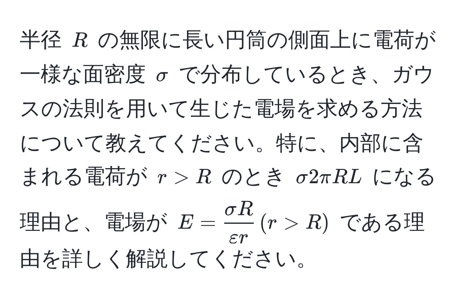 半径 $R$ の無限に長い円筒の側面上に電荷が一様な面密度 $sigma$ で分布しているとき、ガウスの法則を用いて生じた電場を求める方法について教えてください。特に、内部に含まれる電荷が $r > R$ のとき $sigma 2 π R L$ になる理由と、電場が $E =  sigma R/varepsilon r  , (r > R)$ である理由を詳しく解説してください。