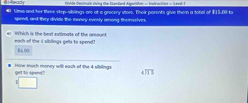 Ready Divide Decimals Using the Standard Algorithm — Instruction — Level F
Uma and her three step-siblings are at a grocery store. Their parents give them a total of $15,00 to
spend, and they divide the money evenly among themselves.
C Which is the best estimate of the amount
each of the 4 siblings gets to spend?
$4.00
How much money will each of the 4 siblings
get to spend? beginarrayr 4encloselongdiv 15endarray
$□