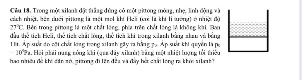 Trong một xilanh đặt thắng đứng có một pittong mỏng, nhẹ, linh động và 
cách nhiệt. bên dưới pittong là một mol khí Heli (coi là khí lí tưởng) ở nhiệt độ
27°C. Bên trong pittong là một chất lỏng, phía trên chất lỏng là không khí. Ban 
đầu thể tích Heli, thể tích chất lỏng, thể tích khí trong xilanh bằng nhau và bằng 
1lít. Áp suất do cột chất lỏng trong xilanh gây ra bằng p₀. Áp suất khí quyền là po
=10^5Pa. Hỏi phải nung nóng khí (qua đáy xilanh) bằng một nhiệt lượng tối thiểu 
bao nhiêu để khí dãn nở, pittong đi lên đều và đầy hết chất lỏng ra khỏi xilanh?