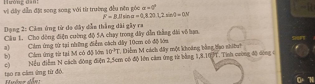 Hướng dân: 
vì dây dẫn đặt song song với từ trường đều nên góc alpha =0^0
F=B. Ilsin alpha =0,8.20.1, 2.sin 0=0N
Dạng 2: Cảm ứng từ do dây dẫn thẳng dài gây ra 
Câu 1. Cho dòng điện cường độ 5A chạy trong dây dẫn thẳng dài vô hạn. 
SHIFT 
a) Cảm ứng từ tại những điểm cách dây 10cm có độ lớn 
b) Cảm ứng từ tại M có độ lớn 10^(-3)T. Điểm M cách dây một khoảng bằng bao nhiều? 
c) Nếu điểm N cách dòng điện 2,5cm có độ lớn cảm ứng từ bằng 1 ,8.10^(-5)T * Tính cường độ dòng c 
tạo ra cảm ứng từ đó. 
Hướng dẫn: