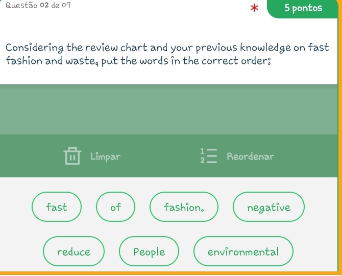 de 07 5 pontos
*
Considering the review chart and your previous knowledge on fast
fashion and waste, put the words in the correct order:
I Limpar  1/2 = Reordenar
fast of fashion. negative
reduce People environmental