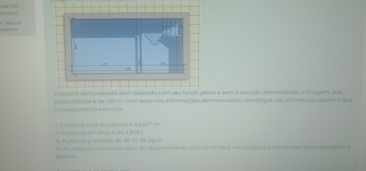 Vale 0,05
ponto(s). 
Marcar 
questão
4.70 3.00
6.00
A piscina demonstrada será realizada com seu fundo plano e sem a escada demonstrada a imagem, sua 
profundidade é de 1,50 m. Com base nas informações demonstradas, identifique nas afirmativas abaixo o que 
corresponde ao exercício. 
I. O volume total da piscina é 4,8* 10^4m^3. 
II. O volume em litros é de 4.800 L. 
III. A piscina precisará de 48m^3 de água. 
IV. Ao adquirir caminhões pipa de abastecimento com 20m^3 será necessário 2, 4 caminhões para completar a 
piscina.