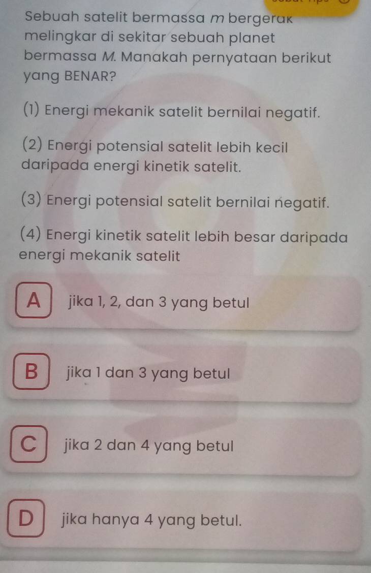 Sebuah satelit bermassa m bergerak
melingkar di sekitar sebuah planet
bermassa M. Manakah pernyataan berikut
yang BENAR?
(1) Energi mekanik satelit bernilai negatif.
(2) Energi potensial satelit lebih kecil
daripada energi kinetik satelit.
(3) Energi potensial satelit bernilai negatif.
(4) Energi kinetik satelit lebih besar daripada
energi mekanik satelit
A jika 1, 2, dan 3 yang betul
B jika 1 dan 3 yang betul
C jika 2 dan 4 yang betul
D jika hanya 4 yang betul.