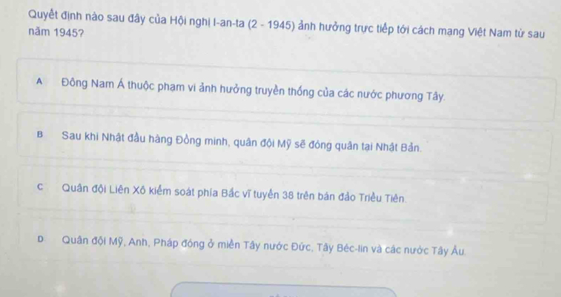 Quyết định nào sau đây của Hội nghị I-an-ta (2 - 1945) ảnh hưởng trực tiếp tới cách mang Việt Nam từ sau
năm 1945?
A Đông Nam Á thuộc phạm vi ảnh hưởng truyền thống của các nước phương Tây.
B Sau khi Nhật đầu hàng Đồng minh, quân đội Mỹ sẽ đóng quân tại Nhật Bản.
cQuân đội Liên Xô kiểm soát phía Bắc vĩ tuyến 38 trên bản đảo Triều Tiên.
D Quân đội Mỹ, Anh, Pháp đóng ở miền Tây nước Đức, Tây Béc-lin và các nước Tây Âu.