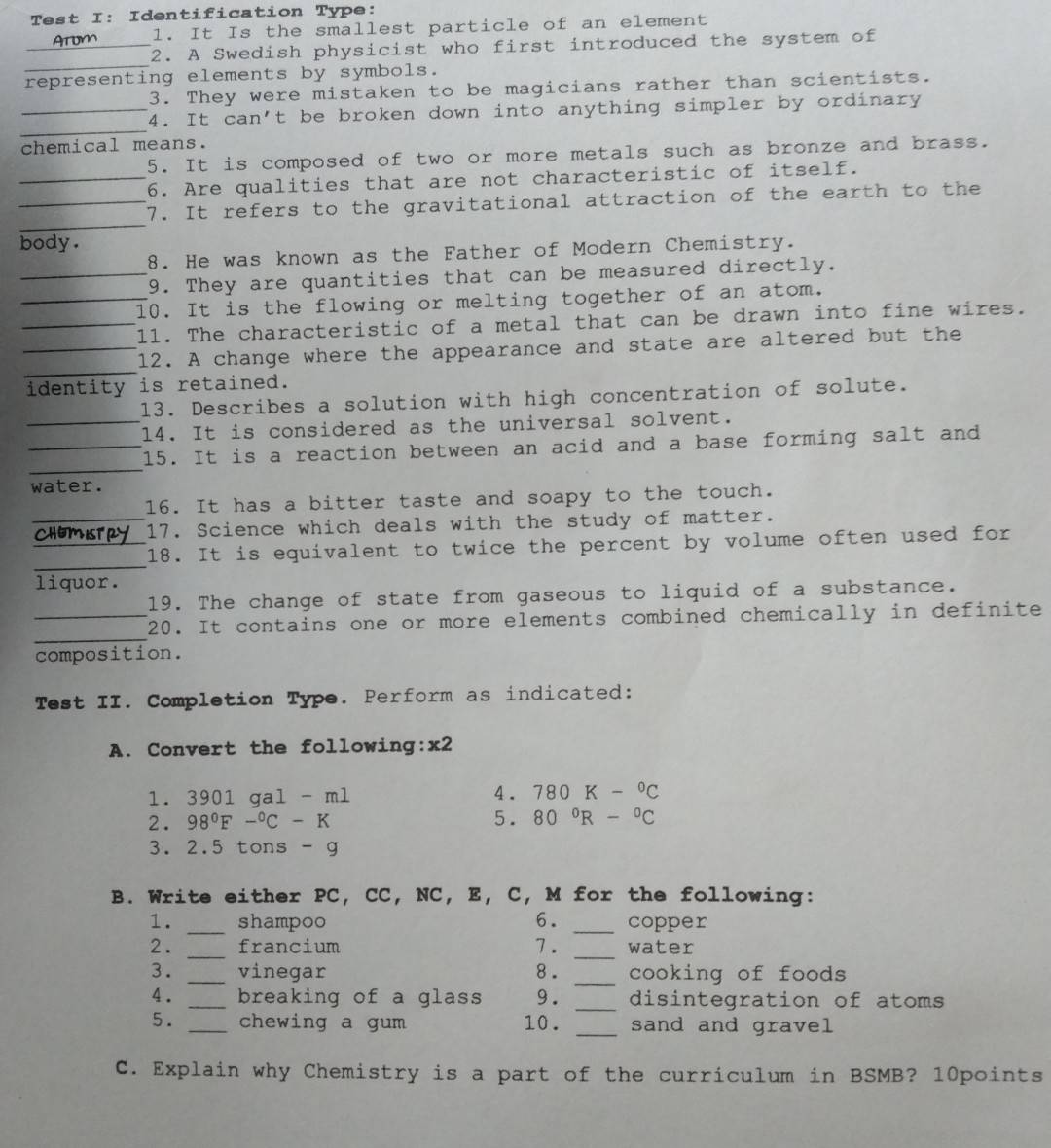 Test I: Identification Type:
1. It Is the smallest particle of an element
_2. A Swedish physicist who first introduced the system of
_
representing elements by symbols.
3. They were mistaken to be magicians rather than scientists.
_
_4. It can't be broken down into anything simpler by ordinary
chemical means.
5. It is composed of two or more metals such as bronze and brass.
_6. Are qualities that are not characteristic of itself.
_
_7. It refers to the gravitational attraction of the earth to the
body.
8. He was known as the Father of Modern Chemistry.
_9. They are quantities that can be measured directly.
_10. It is the flowing or melting together of an atom.
_1l. The characteristic of a metal that can be drawn into fine wires.
_
_12. A change where the appearance and state are altered but the
identity is retained.
13. Describes a solution with high concentration of solute.
_14. It is considered as the universal solvent.
_
_15. It is a reaction between an acid and a base forming salt and
water.
16. It has a bitter taste and soapy to the touch.
_17. Science which deals with the study of matter.
_
_18. It is equivalent to twice the percent by volume often used for
liquor.
19. The change of state from gaseous to liquid of a substance.
_
_20. It contains one or more elements combined chemically in definite
composition.
Test II. Completion Type. Perform as indicated:
A. Convert the following:x2
1. 3901gal-ml
4. 780K-^circ C
2. 98°F-^circ C-K 5. 80°R-^circ C
3. 2.5 tons - g
B. Write either PC, CC, NC, E, C, M for the following:
1. _shampoo 6. _copper
_
2. _francium 7 . water
_
3. _vinegar 8 . cooking of foods
4. _breaking of a glass 9. _disintegration of atoms
5. _chewing a gum 10 . _sand and gravel
C. Explain why Chemistry is a part of the curriculum in BSMB? 10points