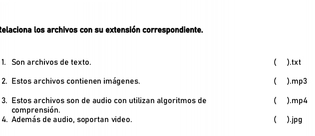 Relaciona los archivos con su extensión correspondiente. 
1. Son archivos de texto. ( ).txt 
2. Estos archivos contienen imágenes. ( ).mp3 
3. Estos archivos son de audio con utilizan algoritmos de ( ).mp4 
comprensión. 
4. Además de audio, soportan video.  ).jpg