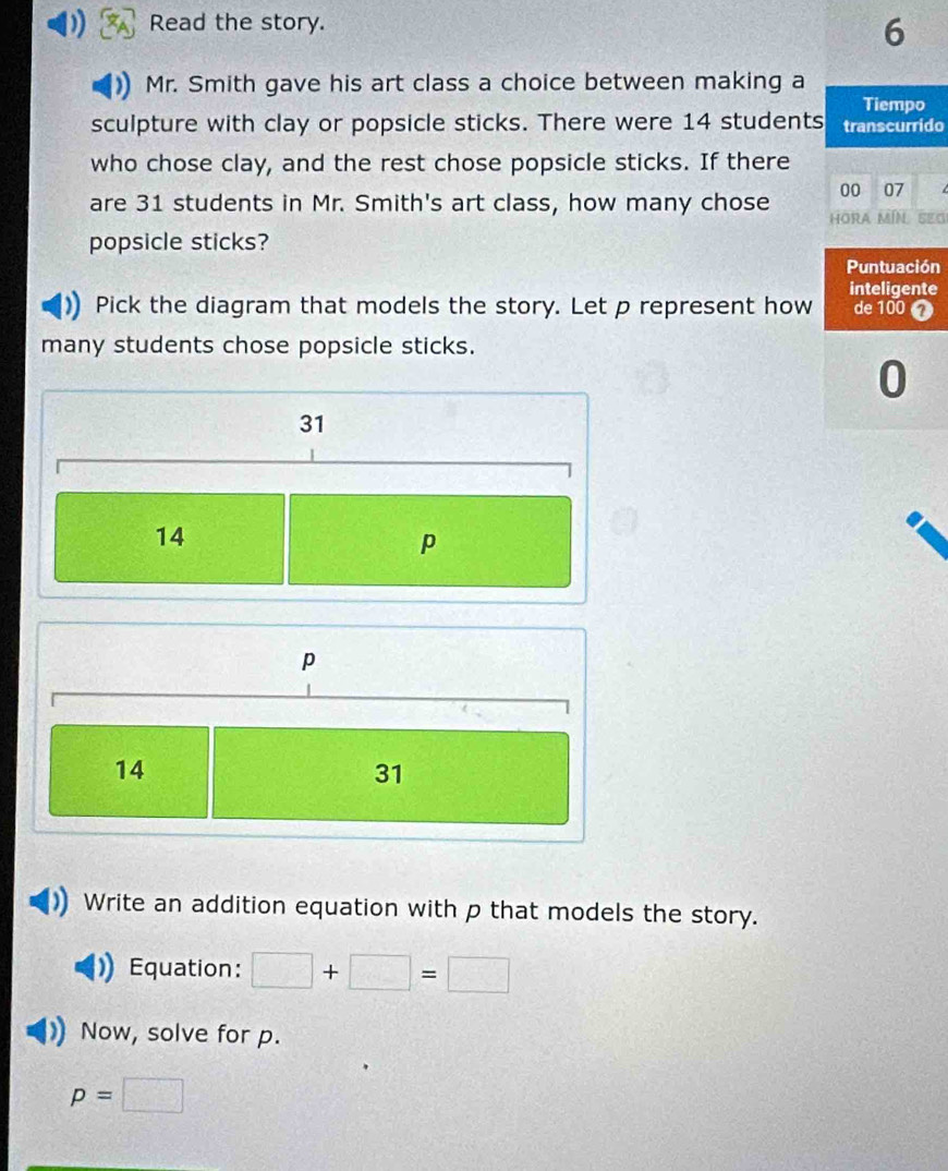 Read the story.
6
Mr. Smith gave his art class a choice between making a
Tiempo
sculpture with clay or popsicle sticks. There were 14 students transcurrido
who chose clay, and the rest chose popsicle sticks. If there
are 31 students in Mr. Smith's art class, how many chose 00 07 SEG
HORA MIN
popsicle sticks?
Puntuación
inteligente
Pick the diagram that models the story. Let p represent how de 100 1
many students chose popsicle sticks.
0
31
14
p
p
14
31
Write an addition equation with p that models the story.
Equation: □ +□ =□
Now, solve for p.
p=□
