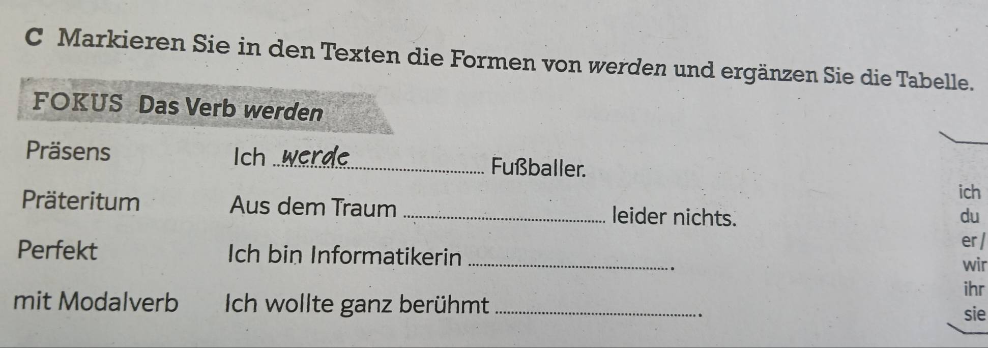 Markieren Sie in den Texten die Formen von werden und ergänzen Sie die Tabelle. 
FOKUS Das Verb werden 
Ich 
Präsens _ Fußballer. 
ich 
Präteritum Aus dem Traum _leider nichts. 
du 
er / 
Perfekt Ich bin Informatikerin_ 
. 
wir 
ihr 
mit Modalverb Ich wollte ganz berühmt _sie