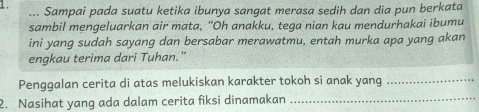 ... Sampai pada suatu ketika ibunya sangat merasa sedih dan dia pun berkata 
sambil mengeluarkan air mata, “Oh anakku, tega nian kau mendurhakai ibumu 
ini yang sudah sayang dan bersabar merawatmu, entah murka apa yang akan 
engkau terima dari Tuhan." 
_ 
Penggalan cerita di atas melukiskan karakter tokoh si anak yang_ 
2. Nasihat yang ada dalam cerita fiksi dinamakan