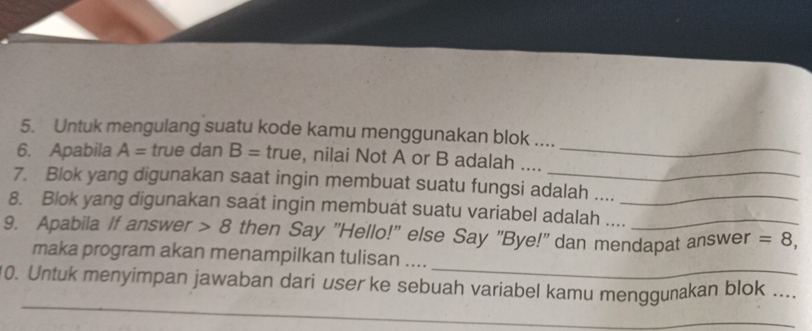 Untuk mengulang suatu kode kamu menggunakan blok .... 
6. Apabila A= true dan B= true, nilai Not A or B adalah ...._ 
7. Blok yang digunakan saat ingin membuat suatu fungsi adalah ...._ 
8. Blok yang digunakan saat ingin membuat suatu variabel adalah ...._ 
9. Apabila If answer 8 then Say "Hello!" else Say "Bye!" dan mendapat answer =8, 
_ 
maka program akan menampilkan tulisan .... 
_ 
_ 
10. Untuk menyimpan jawaban dari user ke sebuah variabel kamu menggunakan blok_