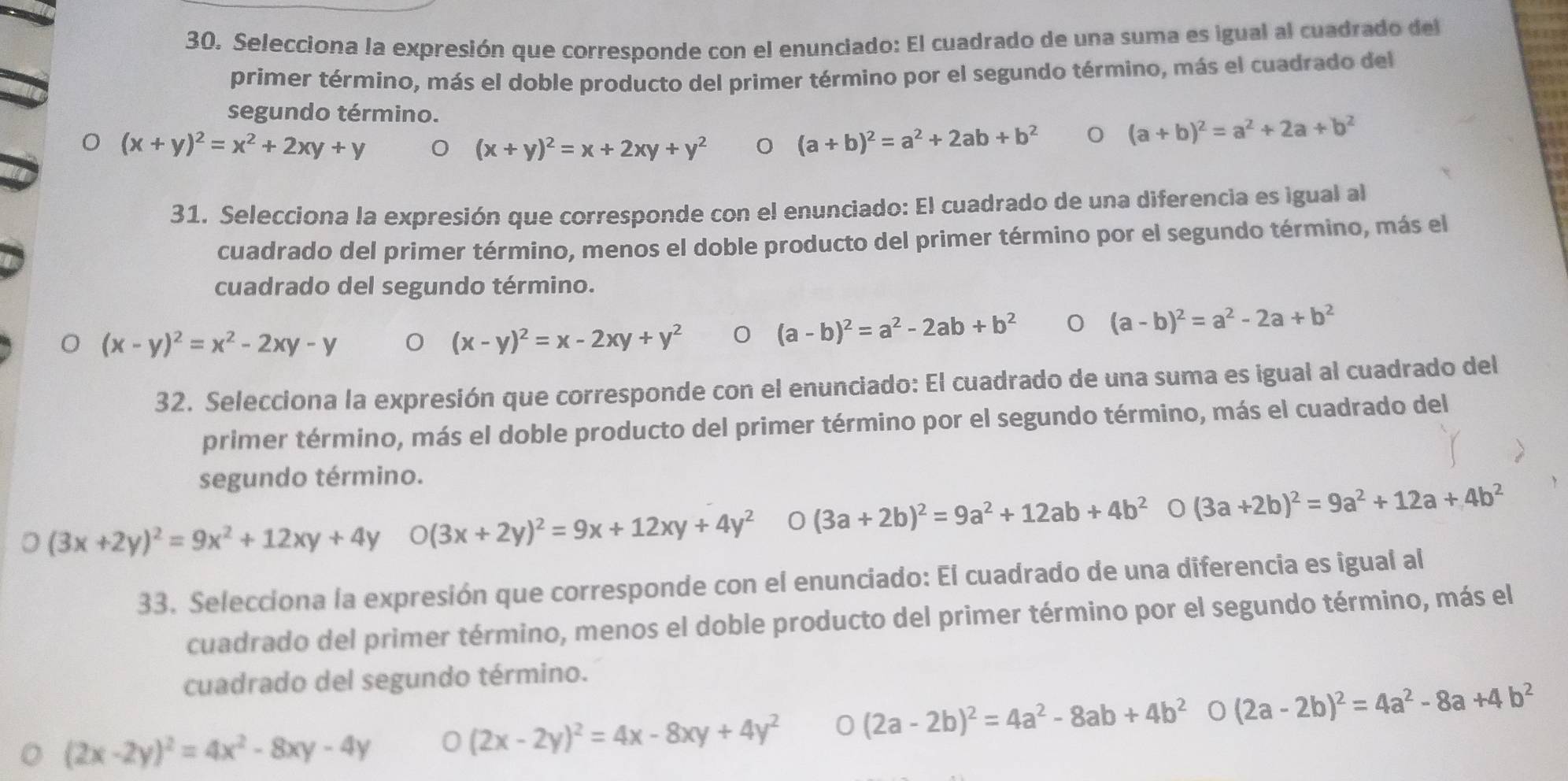 Selecciona la expresión que corresponde con el enunciado: El cuadrado de una suma es igual al cuadrado del
primer término, más el doble producto del primer término por el segundo término, más el cuadrado del
segundo término.
(x+y)^2=x^2+2xy+y
(x+y)^2=x+2xy+y^2 0 (a+b)^2=a^2+2ab+b^2 (a+b)^2=a^2+2a+b^2
31. Selecciona la expresión que corresponde con el enunciado: El cuadrado de una diferencia es igual al
cuadrado del primer término, menos el doble producto del primer término por el segundo término, más el
cuadrado del segundo término.
(a-b)^2=a^2-2a+b^2
(x-y)^2=x^2-2xy-y
(x-y)^2=x-2xy+y^2
(a-b)^2=a^2-2ab+b^2
32. Selecciona la expresión que corresponde con el enunciado: El cuadrado de una suma es igual al cuadrado del
primer término, más el doble producto del primer término por el segundo término, más el cuadrado del
segundo término.
(3x+2y)^2=9x^2+12xy+4y O(3x+2y)^2=9x+12xy+4y^2 0 (3a+2b)^2=9a^2+12ab+4b^2 (3a+2b)^2=9a^2+12a+4b^2
33. Selecciona la expresión que corresponde con el enunciado: El cuadrado de una diferencia es igual al
cuadrado del primer término, menos el doble producto del primer término por el segundo término, más el
cuadrado del segundo término.
(2x-2y)^2=4x^2-8xy-4y 0 (2x-2y)^2=4x-8xy+4y^2 0 (2a-2b)^2=4a^2-8ab+4b^2 0 (2a-2b)^2=4a^2-8a+4b^2