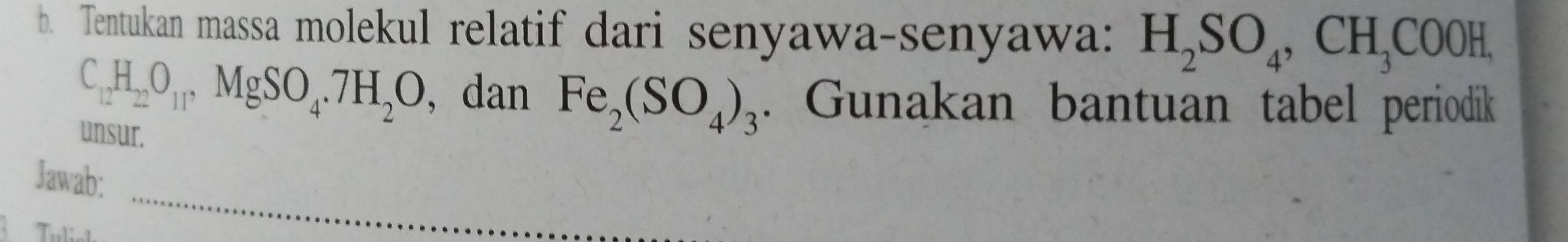 Tentukan massa molekul relatif dari senyawa-senyawa: H_2SO_4, CH_3COOH,
C_12H_22O_11, MgSO_4. 7H_2O , dan Fe_2(SO_4)_3. Gunakan bantuan tabel periodik 
unsur. 
Jawab: 
Teelial 
_