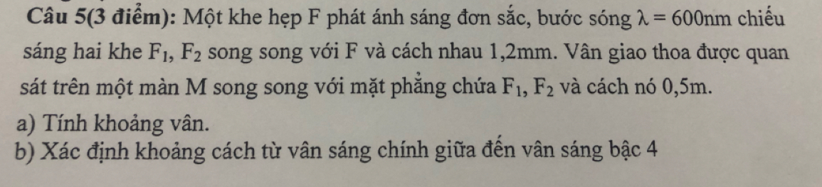 Câu 5(3 điểm): Một khe hẹp F phát ánh sáng đơn sắc, bước sóng lambda =600nm chiếu 
sáng hai khe F_1, F_2 song song với F và cách nhau 1,2mm. Vân giao thoa được quan 
sát trên một màn M song song với mặt phăng chứa F_1, F_2 và cách nó 0,5m. 
a) Tính khoảng vân. 
b) Xác định khoảng cách từ vân sáng chính giữa đến vân sáng bậc 4