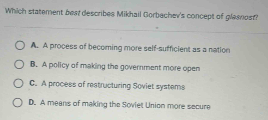 Which statement best describes Mikhail Gorbachev's concept of glasnost?
A. A process of becoming more self-sufficient as a nation
B. A policy of making the government more open
C. A process of restructuring Soviet systems
D. A means of making the Soviet Union more secure