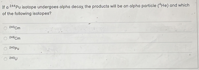 If a^(244)P u isotope undergoes alpha decay, the products will be an alpha particle (^4 He) and which
of the following isotopes?
240Cm
248Cm
240pu
240U