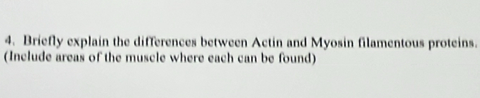 Briefly explain the differences between Actin and Myosin filamentous proteins. 
(Include areas of the muscle where each can be found)