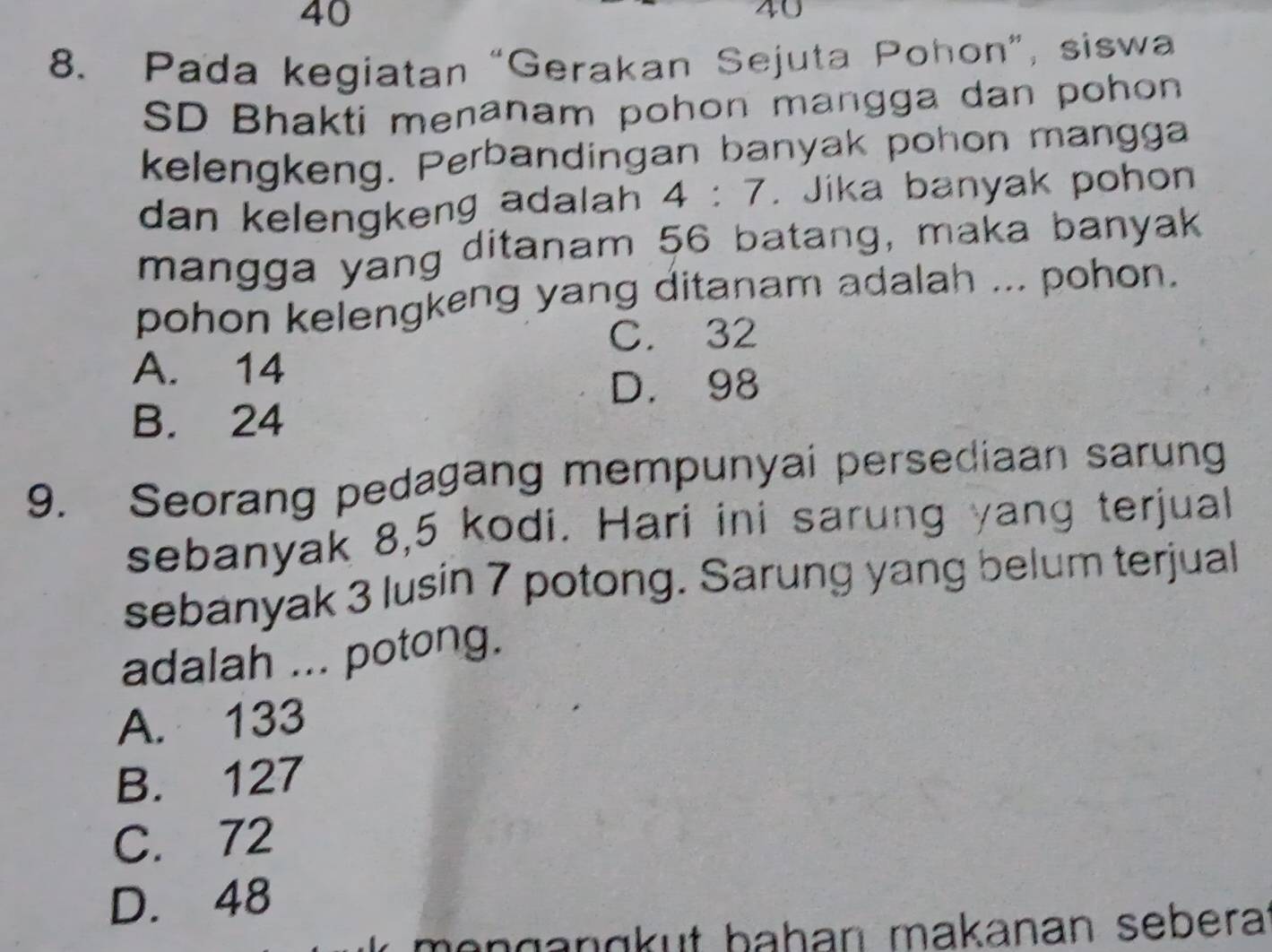 40
40
8. Pada kegiatan “Gerakan Sejuta Pohon”, siswa
SD Bhakti menanam pohon mangga dan pohon
kelengkeng. Perbandingan banyak pohon mangga
dan kelengkeng adalah . 4:7. Jika banyak pohon
mangga yang ditanam 56 batang, maka banyak
pohon kelengkeng yang ditanam adalah ... pohon.
C. 32
A. 14
D. 98
B. 24
9. Seorang pedagang mempunyai persediaan sarung
sebanyak 8, 5 kodi. Hari ini sarung yang terjual
sebanyak 3 lusin 7 potong. Sarung yang belum terjual
adalah ... potong.
A. 133
B. 127
C. 72
D. 48
mɑŋganɑkut bahan makanan sebera