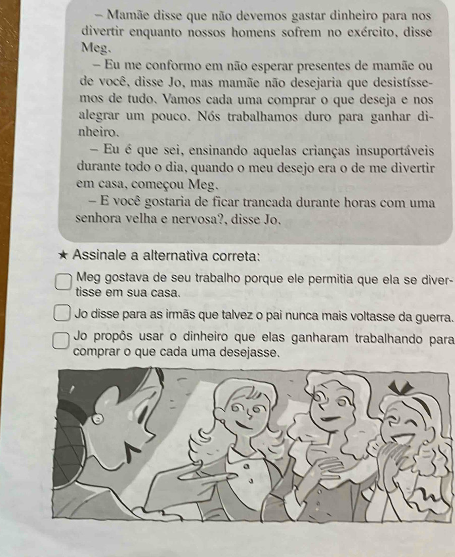 Mamãe disse que não devemos gastar dinheiro para nos
divertir enquanto nossos homens sofrem no exército, disse
Meg.
- Eu me conformo em não esperar presentes de mamãe ou
de você, disse Jo, mas mamãe não desejaria que desistísse-
mos de tudo. Vamos cada uma comprar o que deseja e nos
alegrar um pouco. Nós trabalhamos duro para ganhar di-
nheiro.
Eu é que sei, ensinando aquelas crianças insuportáveis
durante todo o dia, quando o meu desejo era o de me divertir
em casa, começou Meg.
- É você gostaria de ficar trancada durante horas com uma
senhora velha e nervosa?, disse Jo.
Assinale a alternativa correta:
Meg gostava de seu trabalho porque ele permitia que ela se diver-
tisse em sua casa.
Jo disse para as irmãs que talvez o pai nunca mais voltasse da guerra.
Jo propôs usar o dinheiro que elas ganharam trabalhando para
comprar o que cada uma desejasse.