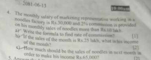 2081-06-13 
18:00am 
4. The monthly salary of marketing representative working in a 
noodles factory is Rs 30,000 and 2% commission is provided 
on his monthly sales of noodles more than Rs.10 lakh. 
a)" Write the formula to find rate of commission? [1] 
h) If the sales of the month is Rs.25 lakh, what is his income 
of the month? 
2 
s). How much should be the sales of noodles in next month in 
order to make his income Rs65,000
121