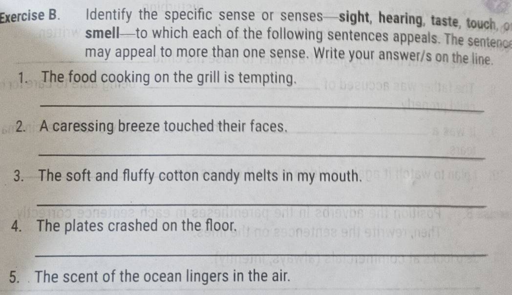 Identify the specific sense or senses—sight, hearing, taste, touch o 
smell—to which each of the following sentences appeals. The sentenc 
may appeal to more than one sense. Write your answer/s on the line. 
1. The food cooking on the grill is tempting. 
_ 
2. A caressing breeze touched their faces. 
_ 
3. The soft and fluffy cotton candy melts in my mouth. 
_ 
4. The plates crashed on the floor. 
_ 
5. . The scent of the ocean lingers in the air.