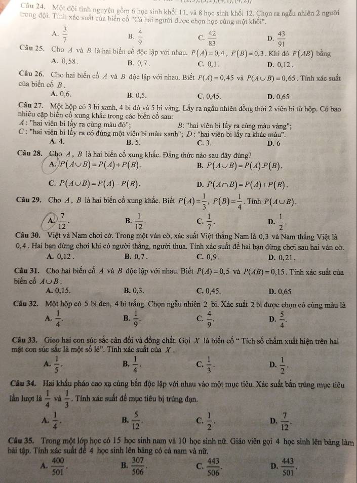 Một đội tinh nguyện gồm 6 học sinh khối 11, và 8 học sinh khối 12. Chọn ra ngẫu nhiên 2 người
trong đội. Tính xác suất của biển cổ "Cả hai người được chọn học cùng một khối".
A.  3/7   4/9   42/83  D.  43/91 
B.
C.
Câu 25. Cho A và B là hai biến cố độc lập với nhau. P(A)=0,4,P(B)=0,3. Khi đó P(AB) bàng
A. 0, 58 . B. 0, 7 . C. 0 ,1 . D. 0,12 .
Câu 26. Cho hai biến cổ A và B độc lập với nhau. Biết P(A)=0,45 và P(A∪ B)=0,65
của biến cố B . . Tính xác suất
A. 0,6. B. 0,5. C. 0,45. D. 0,65
Câu 27. Một hộp có 3 bi xanh, 4 bi đỏ và 5 bi vàng. Lấy ra ngẫu nhiên đồng thời 2 viên bi từ hộp. Có bao
nhiêu cặp biến cố xung khắc trong các biến cố sau:
4: "hai viên bi lấy ra cùng màu đỏ"; B: "hai viên bi lấy ra cùng màu vàng";
C : "hai viên bi lấy ra có đúng một viên bi màu xanh"; D: "hai viên bi lấy ra khác màu".
A. 4. B. 5. C. 3. D. 6
Câu 28. Cho A, B là hai biến cố xung khắc. Đẳng thức nào sau đây đúng?
A. P(A∪ B)=P(A)+P(B). B. P(A∪ B)=P(A).P(B).
C. P(A∪ B)=P(A)-P(B). P(A∩ B)=P(A)+P(B).
D.
Câu 29. Cho A , B là hai biến cố xung khắc. Biết P(A)= 1/3 ,P(B)= 1/4 . Tính P(A∪ B).
A.  7/12 .  1/12 . C.  1/7 . D.  1/2 .
B.
Cầu 30. Việt và Nam chơi cờ. Trong một ván cờ, xác suất Việt thắng Nam là 0,3 và Nam thắng Việt là
0,4 . Hai bạn dừng chơi khi có người thắng, người thua. Tính xác suất để hai bạn dừng chơi sau hai ván cờ.
A. 0,12 . B. 0, 7 . C. 0, 9 . D. 0,21.
Câu 31. Cho hai biến cố A và B độc lập với nhau. Biết P(A)=0,5 và P(AB)=0,15. Tính xác suất của
biến cố A∪ B.
A. 0,15. B. 0,3. C. 0,45. D. 0,65
Câu 32. Một hộp có 5 bi đen, 4 bi trắng. Chọn ngẫu nhiên 2 bi. Xác suất 2 bi được chọn có cùng màu là
A.  1/4 .  1/9 .  4/9 .  5/4 .
B.
C.
D.
Câu 33. Gieo hai con súc sắc cân đối và đồng chất. Gọi X là biến cố ' Tích số chẩm xuất hiện trên hai
mặt con súc sắc là một số lẻ''. Tính xác suất của X .
A.  1/5 ,  1/4 .  1/3 .  1/2 .
B.
C.
D.
Câu 34. Hai khẩu pháo cao xạ cùng bắn độc lập với nhau vào một mục tiêu. Xác suất bắn trúng mục tiêu
lần lượt là  1/4  và  1/3 . Tính xác suất để mục tiêu bị trúng đạn.
A.  1/4 .  5/12 . C.  1/2 . D.  7/12 .
B.
Câu 35. Trong một lớp học có 15 học sinh nam và 10 học sinh nữ. Giáo viên gọi 4 học sinh lên bảng làm
tài tập. Tính xác suất để 4 học sinh lên bảng có cả nam và nữ.
A.  400/501 . B.  307/506 . C.  443/506 . D.  443/501 .